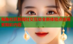 海角社区新闻社交互动全新体验点击探索精彩内容
