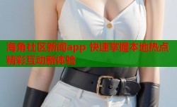 海角社区新闻app 快速掌握本地热点精彩互动新体验