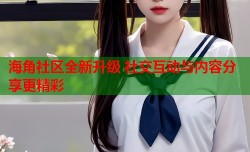 海角社区全新升级 社交互动与内容分享更精彩