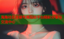 海角社区张丽专属互动平台精彩分享与交流中心