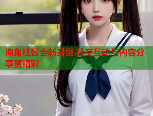 海角社区全新升级 社交互动与内容分享更精彩  第1张