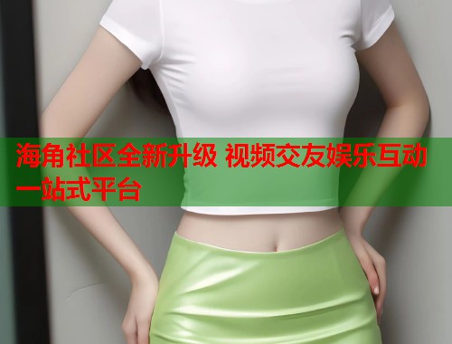 海角社区全新升级 视频交友娱乐互动一站式平台  第1张