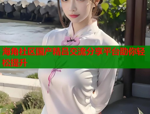 海角社区国产精吕交流分享平台助你轻松提升  第1张