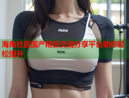 海角社区国产精吕交流分享平台助你轻松提升  第2张