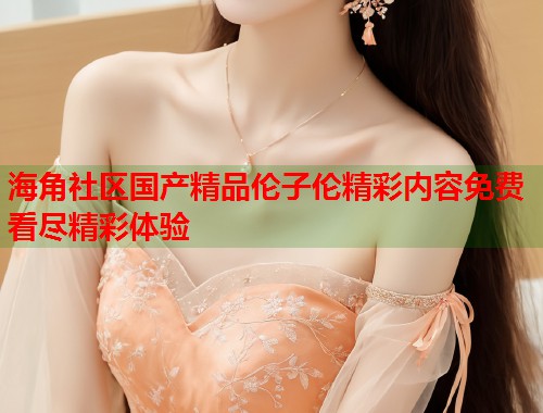 海角社区国产精品伦子伦精彩内容免费看尽精彩体验  第1张