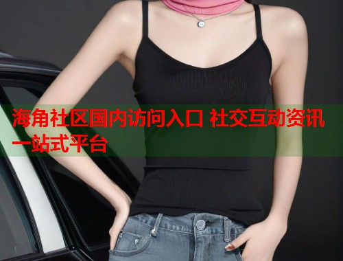 海角社区国内访问入口 社交互动资讯一站式平台  第2张