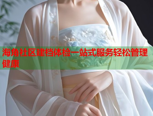 海角社区建档体检一站式服务轻松管理健康  第1张