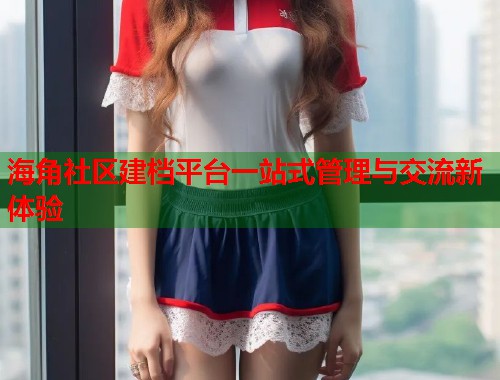 海角社区建档平台一站式管理与交流新体验  第1张