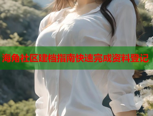 海角社区建档指南快速完成资料登记  第1张