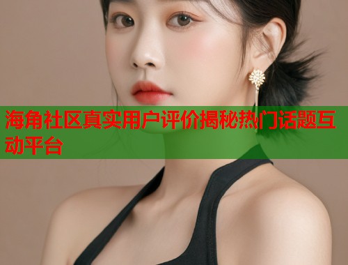 海角社区真实用户评价揭秘热门话题互动平台  第2张