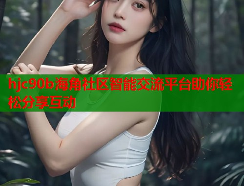hjc90b海角社区智能交流平台助你轻松分享互动  第1张