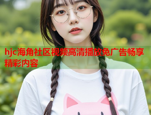 hjc海角社区视频高清播放免广告畅享精彩内容  第1张