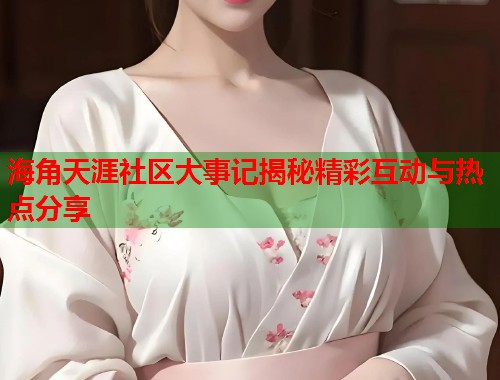 海角天涯社区大事记揭秘精彩互动与热点分享  第1张