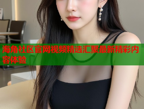 海角社区官网视频精选汇聚最新精彩内容体验  第1张
