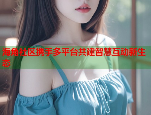 海角社区携手多平台共建智慧互动新生态  第1张