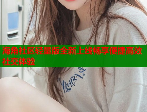 海角社区轻量版全新上线畅享便捷高效社交体验  第1张