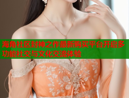 海角社区封神之作最新购买平台开启多功能社交与文化交流体验  第1张