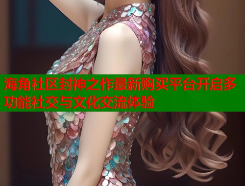 海角社区封神之作最新购买平台开启多功能社交与文化交流体验  第2张