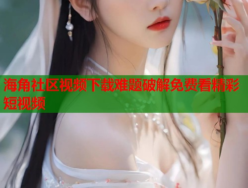 海角社区视频下载难题破解免费看精彩短视频  第1张