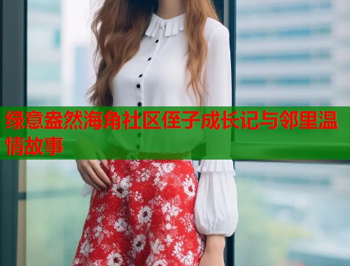绿意盎然海角社区侄子成长记与邻里温情故事  第1张